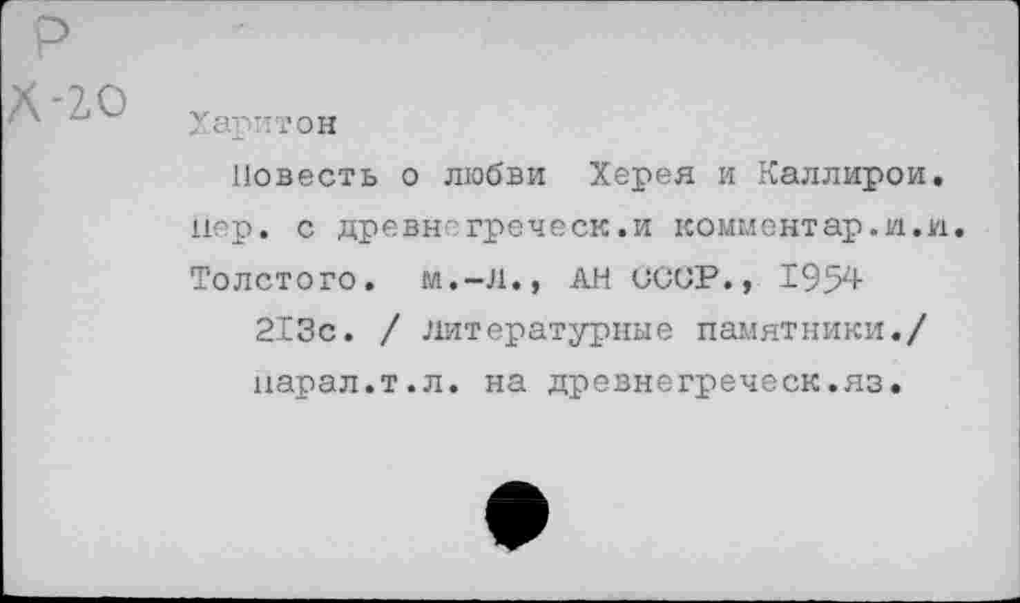 ﻿Харитон
Повесть о любви Херея и Каллирои. пер. с древнегреческ.и комментар.и.и Толстого. м.-Л., АН СССР., 1954
213с. / литературные памятники./ парал.т.л. на древнегреческ.яз.